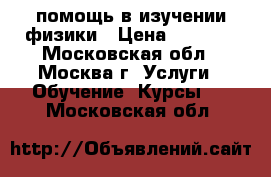 помощь в изучении физики › Цена ­ 1 500 - Московская обл., Москва г. Услуги » Обучение. Курсы   . Московская обл.